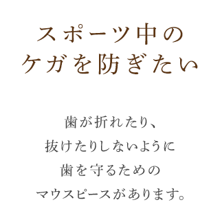 スポーツ中のケガを防ぎたい歯が折れたり、抜けたりしないように歯を守るためのマウスピースがあります。